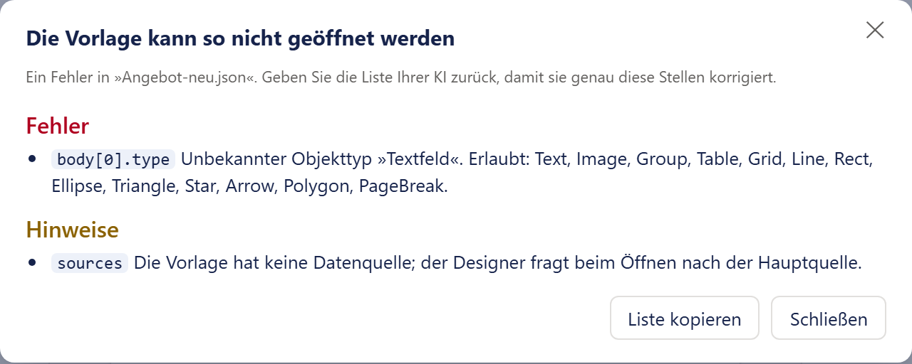 Das Fenster »Die Vorlage kann so nicht geöffnet werden« mit einem Kreuz oben rechts. Darunter der Satz »Ein Fehler in „Angebot-neu.json“. Geben Sie die Liste Ihrer KI zurück, damit sie genau diese Stellen korrigiert.« Dann die rote Überschrift »Fehler« mit einem Listenpunkt: die Fundstelle »body[0].type« als kleiner Text auf hellem Grund, dahinter der Satz »Unbekannter Objekttyp „Textfeld“. Erlaubt: Text, Image, Group, Table, Grid, Line, Rect, Ellipse, Triangle, Star, Arrow, Polygon, PageBreak.« Darunter die ockerfarbene Überschrift »Hinweise« mit einem Listenpunkt: die Fundstelle »sources« und der Satz »Die Vorlage hat keine Datenquelle; der Designer fragt beim Öffnen nach der Hauptquelle.« Unten rechts die Knöpfe »Liste kopieren« und »Schließen«.
