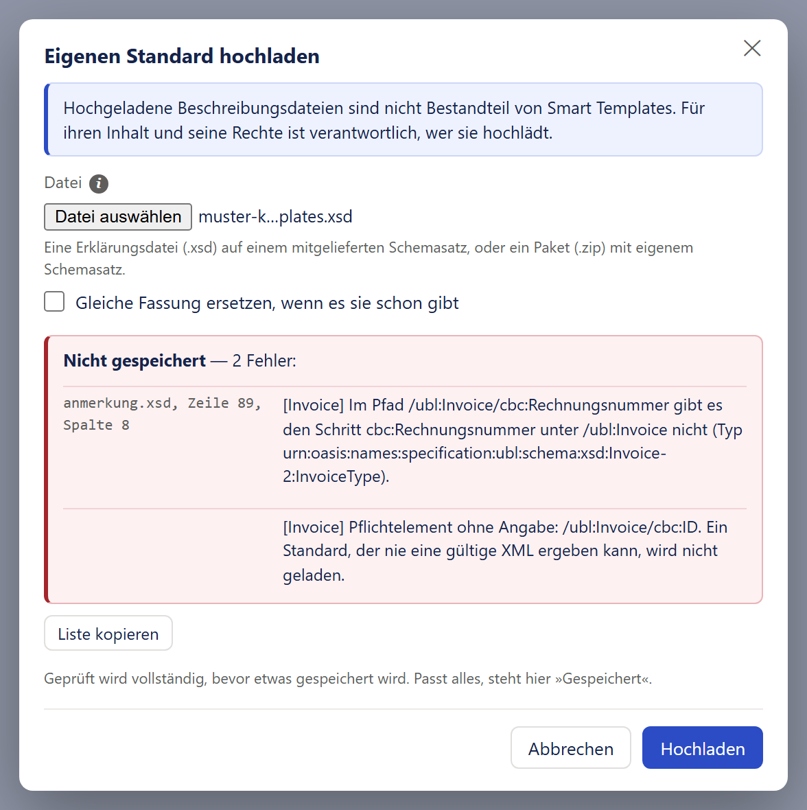 Das Fenster »Eigenen Standard hochladen« mit einem Kreuz oben rechts. Ein hellblauer Kasten mit blauem Rand trägt den Satz »Hochgeladene Beschreibungsdateien sind nicht Bestandteil von Smart Templates. Für ihren Inhalt und seine Rechte ist verantwortlich, wer sie hochlädt.« Darunter das Feld »Datei« mit einem ⓘ, dem Knopf »Datei auswählen« und dem gewählten Namen, ein grauer Satz zu den erlaubten Dateien und das nicht angehakte Kästchen »Gleiche Fassung ersetzen, wenn es sie schon gibt«. Ein roter Kasten sagt »Nicht gespeichert — 2 Fehler:« und listet unter der Fundstelle »anmerkung.xsd, Zeile 89, Spalte 8« zwei Befunde: Im Pfad /ubl:Invoice/cbc:Rechnungsnummer gibt es den Schritt cbc:Rechnungsnummer nicht, und ein Pflichtelement ist ohne Angabe. Darunter der Knopf »Liste kopieren« und ein grauer Hinweis. Unten »Abbrechen« und der blaue Knopf »Hochladen«.