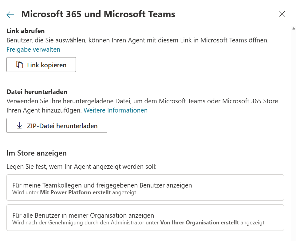 Die zweite Seite des Kanal-Fensters, die sich nach »Verfügbarkeitsoptionen« öffnet: oben ein Pfeil nach links, der Titel »Microsoft 365 und Microsoft Teams« und ein Schließen-Kreuz. Der Abschnitt »Link abrufen« mit dem Satz »Benutzer, die Sie auswählen, können Ihren Agent mit diesem Link in Microsoft Teams öffnen.«, dem Link »Freigabe verwalten« und dem Knopf »Link kopieren«; die Adresse des Links selbst ist nicht abgebildet. Der Abschnitt »Datei herunterladen« mit dem Satz »Verwenden Sie Ihre heruntergeladene Datei, um dem Microsoft Teams oder Microsoft 365 Store Ihren Agent hinzuzufügen.« und dem Link »Weitere Informationen«, darunter der Knopf »ZIP-Datei herunterladen«. Der Abschnitt »Im Store anzeigen« mit dem Satz »Legen Sie fest, wem Ihr Agent angezeigt werden soll:« und zwei umrandeten Karten untereinander: »Für meine Teamkollegen und freigegebenen Benutzer anzeigen« (darunter »Wird unter Mit Power Platform erstellt angezeigt«) und »Für alle Benutzer in meiner Organisation anzeigen« (darunter »Wird nach der Genehmigung durch den Administrator unter Von Ihrer Organisation erstellt angezeigt«). Keine der beiden Karten ist ausgewählt.
