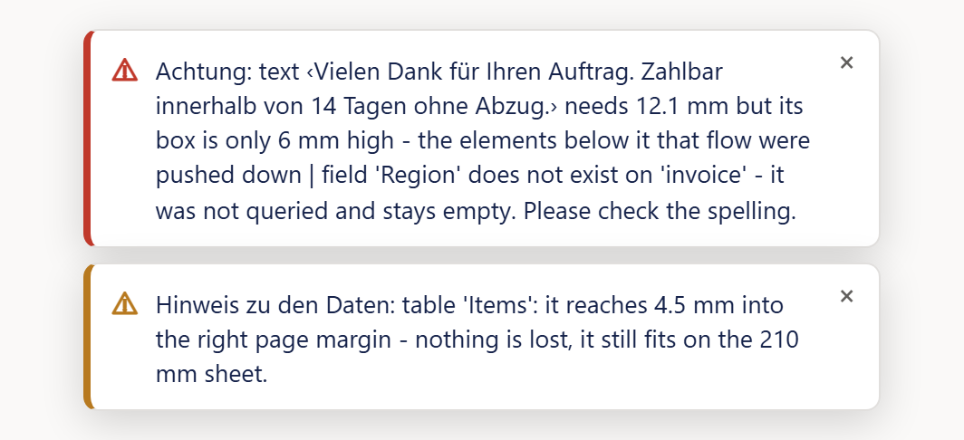 Zwei Meldungskästen untereinander auf hellem Grund, so wie sie oben in der Mitte des Designers erscheinen. Der obere Kasten ist weiß mit dicker roter Kante links, einem roten Warnzeichen und dem englischen Text »Achtung: text ‹Vielen Dank für Ihren Auftrag. Zahlbar innerhalb von 14 Tagen ohne Abzug.› needs 12.1 mm but its box is only 6 mm high - the elements below it that flow were pushed down | field 'Region' does not exist on 'invoice' - it was not queried and stays empty. Please check the spelling.«; rechts oben ein graues ×. Der untere Kasten ist gleich gebaut, aber mit dunkelgelber Kante und gelbem Warnzeichen: »Hinweis zu den Daten: table 'Items': it reaches 4.5 mm into the right page margin - nothing is lost, it still fits on the 210 mm sheet.« mit einem grauen × rechts oben.